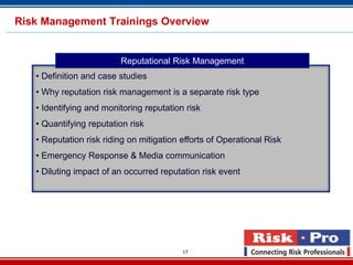 Risk Management Trainings Overview


                         Reputational Risk Management
   • Definition and case studies
   • Why reputation risk management is a separate risk type
   • Identifying and monitoring reputation risk
   • Quantifying reputation risk
   • Reputation risk riding on mitigation efforts of Operational Risk
   • Emergency Response & Media communication
   • Diluting impact of an occurred reputation risk event




                                          17
 