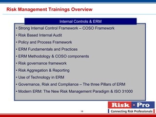 Risk Management Trainings Overview

                            Internal Controls & ERM
   • Strong Internal Control Framework – COSO Framework
   • Risk Based Internal Audit
   • Policy and Process Framework
   • ERM Fundamentals and Practices
   • ERM Methodology & COSO components
   • Risk governance framework
   • Risk Aggregation & Reporting
   • Use of Technology in ERM
   • Governance, Risk and Compliance – The three Pillars of ERM
   • Modern ERM: The New Risk Management Paradigm & ISO 31000



                                       18
 
