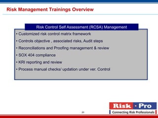 Risk Management Trainings Overview


               Risk Control Self Assessment (RCSA) Management
   • Customized risk control matrix framework
   • Controls objective , associated risks, Audit steps
   • Reconciliations and Proofing management & review
   • SOX 404 compliance
   • KRI reporting and review
   • Process manual checks/ updation under ver. Control




                                          20
 