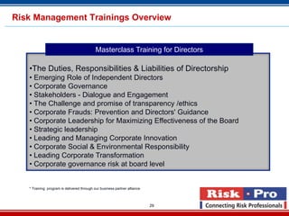 Risk Management Trainings Overview


                                            Masterclass Training for Directors

   •The Duties, Responsibilities & Liabilities of Directorship
   • Emerging Role of Independent Directors
   • Corporate Governance
   • Stakeholders - Dialogue and Engagement
   • The Challenge and promise of transparency /ethics
   • Corporate Frauds: Prevention and Directors' Guidance
   • Corporate Leadership for Maximizing Effectiveness of the Board
   • Strategic leadership
   • Leading and Managing Corporate Innovation
   • Corporate Social & Environmental Responsibility
   • Leading Corporate Transformation
   • Corporate governance risk at board level


   * Training program is delivered through our business partner alliance



                                                                           29
 