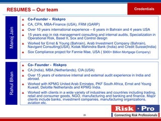 RESUMES – Our team                                                                     Credentials

                 Co-Founder - Riskpro
                 CA, CPA, MBA-Finance (USA), FRM (GARP)
 Manoj Jain


                 Over 10 years international experience – 6 years in Bahrain and 4 years USA
                 15 years exp in risk management consulting and internal audits, Specialization in
                  Operational Risk, Basel II, Sox and Control design
                 Worked for Ernst & Young (Bahrain), Arab Investment Company (Bahrain),
                  Navigant Consulting(USA), Kotak Mahindra Bank (India) and Credit Suisse(India)
                 Sox Compliance project for Fannie Mae, USA ( $900+ Billion Mortgage Company)


                 Co- Founder - Riskpro
                 CA (India), MBA (Netherlands), CIA (USA)
 Rahul Bhan




                 Over 15 years of extensive internal and external audit experience in India and
                  abroad.
                 Worked with KPMG United Arab Emirates, PKF South Africa, Ernst and Young
                  Kuwait, Deloitte Netherlands and KPMG India.
                 Worked with clients in a wide variety of industries and countries including trading,
                  retail and consumer goods, NGO, manufacturing and banking and finance. Major
                  clients include banks, investment companies, manufacturing organizations,
                  aviation etc.


                                                      35
 