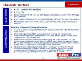 RESUMES - Our team                                                                              Credentials

                       Head – Taxation Risk Advisory
 Rajesh Jhalani

                       B.Com, FCA
                       Senior Partner with 48 year old Delhi based Chartered Accountant firm, Mehrotra
                        and Mehrotra
                       Over 19 years of experience in the field of Audit, Taxation, Company law matters.
                       Major clients served are NTPC, BHEL, Bank of India, PNB, Airport Authority of
                        India etc.

                    President – Banking & Financial Services
                       A senior researcher in Applied Mathematics leading to Ph.D after MSc (Mathematics),
 Sivaramakrishnan




                        CWA, CAIIB
                       Combined experience of 25+ years in corporate banking, risk management,
                        international trade finance, development of risk rating models, project finance, credit
                        monitoring and NPA management
                       Since 2006 conducting open / in-house training on the above domains to all Top
                        public/ new and old private sector banks, top MNC banks (India and abroad), leading
                        NBFCs and corporates in manufacturing and financial services space; Worked on IFC
                        (World Bank) funded projects for MSMEs in India and abroad
                       Worked for Bank of Baroda and ICICI Bank – bestowed Top Performer Award
                        continuously two years during his tenure; widely travelled abroad for business
                        relations, seminars, offering training, investor meetings, NYSE listing and for
                        processes involving establishment of representative Office in USA


                                                             38
 