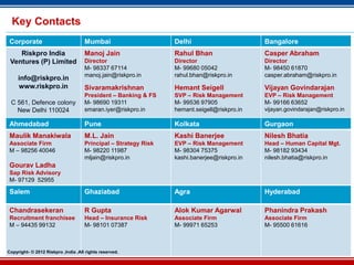 Key Contacts
 Corporate                           Mumbai                      Delhi                       Bangalore
    Riskpro India                    Manoj Jain                  Rahul Bhan                  Casper Abraham
 Ventures (P) Limited                Director                    Director                    Director
                                     M- 98337 67114              M- 99680 05042              M- 98450 61870
                                     manoj.jain@riskpro.in       rahul.bhan@riskpro.in       casper.abraham@riskpro.in
     info@riskpro.in
     www.riskpro.in                  Sivaramakrishnan            Hemant Seigell              Vijayan Govindarajan
                                     President – Banking & FS    SVP – Risk Management       EVP – Risk Management
 C 561, Defence colony               M- 98690 19311              M- 99536 97905              M- 99166 63652
   New Delhi 110024                  smaran.iyer@riskpro.in      hemant.seigell@riskpro.in   vijayan.govindarajan@riskpro.in

 Ahmedabad                           Pune                        Kolkata                     Gurgaon
 Maulik Manakiwala                   M.L. Jain                   Kashi Banerjee              Nilesh Bhatia
 Associate Firm                      Principal – Strategy Risk   EVP – Risk Management       Head – Human Capital Mgt.
 M – 98256 40046                     M- 98220 11987              M- 98304 75375              M- 98182 93434
                                     mljain@riskpro.in           kashi.banerjee@riskpro.in   nilesh.bhatia@riskpro.in
 Gourav Ladha
 Sap Risk Advisory
 M- 97129 52955

 Salem                               Ghaziabad                   Agra                        Hyderabad

 Chandrasekeran                      R Gupta                     Alok Kumar Agarwal          Phanindra Prakash
 Recruitment franchisee              Head – Insurance Risk       Associate Firm              Associate Firm
 M – 94435 99132                     M- 98101 07387              M- 99971 65253              M- 95500 61616



Copyright- © 2012 Riskpro ,India .All rights reserved.              43
 