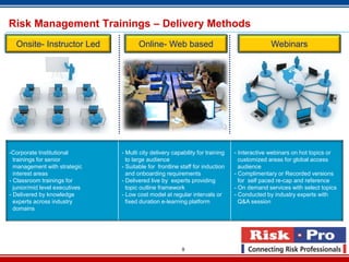 Risk Management Trainings – Delivery Methods
  Onsite- Instructor Led               Online- Web based                                      Webinars




-Corporate Institutional        - Multi city delivery capability for training   - Interactive webinars on hot topics or
  trainings for senior            to large audience                               customized areas for global access
  management with strategic     - Suitable for frontline staff for induction      audience
  interest areas                  and onboarding requirements                   - Complimentary or Recorded versions
- Classroom trainings for       - Delivered live by experts providing             for self paced re-cap and reference
  junior/mid level executives     topic outline framework                       - On demand services with select topics
- Delivered by knowledge        - Low cost model at regular intervals or        - Conducted by industry experts with
  experts across industry         fixed duration e-learning platform              Q&A session
  domains




                                                          9
 
