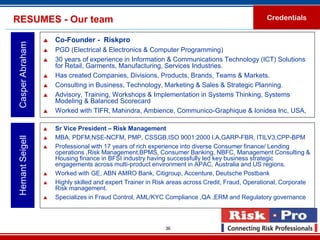 RESUMES - Our team                                                                                Credentials


                     Co-Founder - Riskpro
 Casper Abraham

                     PGD (Electrical & Electronics & Computer Programming)
                     30 years of experience in Information & Communications Technology (ICT) Solutions
                      for Retail, Garments, Manufacturing, Services Industries.
                     Has created Companies, Divisions, Products, Brands, Teams & Markets.
                     Consulting in Business, Technology, Marketing & Sales & Strategic Planning.
                     Advisory, Training, Workshops & Implementation in Systems Thinking, Systems
                      Modeling & Balanced Scorecard
                     Worked with TIFR, Mahindra, Ambience, Communico-Graphique & Ionidea Inc, USA,

                     Sr Vice President – Risk Management
                      MBA, PDFM,NSE-NCFM, PMP, CSSGB,ISO 9001:2000 I.A,GARP-FBR, ITILV3,CPP-BPM
 Hemant Seigell




                  

                     Professional with 17 years of rich experience into diverse Consumer finance/ Lending
                      operations ,Risk Management,BPMS, Consumer Banking, NBFC, Management Consulting &
                      Housing finance in BFSI industry having successfully led key business strategic
                      engagements across multi-product environment in APAC, Australia and US regions.
                     Worked with GE, ABN AMRO Bank, Citigroup, Accenture, Deutsche Postbank
                     Highly skilled and expert Trainer in Risk areas across Credit, Fraud, Operational, Corporate
                      Risk management.
                     Specializes in Fraud Control, AML/KYC Compliance ,QA ,ERM and Regulatory governance.



                                                             36
 