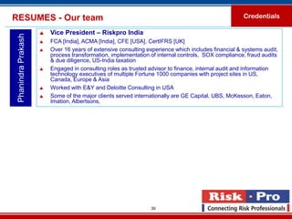 RESUMES - Our team                                                                                   Credentials

                        Vice President – Riskpro India
 Phanindra Prakash

                        FCA [India], ACMA [India], CFE [USA], CertIFRS [UK]
                        Over 16 years of extensive consulting experience which includes financial & systems audit,
                         process transformation, implementation of internal controls, SOX compliance, fraud audits
                         & due diligence, US-India taxation
                        Engaged in consulting roles as trusted advisor to finance, internal audit and information
                         technology executives of multiple Fortune 1000 companies with project sites in US,
                         Canada, Europe & Asia
                        Worked with E&Y and Deloitte Consulting in USA
                        Some of the major clients served internationally are GE Capital, UBS, McKesson, Eaton,
                         Imation, Albertsons,




                                                                39
 