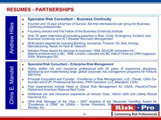 RESUMES - PARTNERSHIPS
                     Specialist Risk Consultant – Business Continuity
Andrew Hiles

                     Founder and 15-year Chairman of Survive, the first international user group for Business
                      Continuity professionals
                     Founding director and first Fellow of the Business Continuity Institute
                     Over 25 years international consulting expertise in Risk, Crisis, Emergency, Incident, and
                      Business Continuity and ICT Disaster Recovery Management
                     Multi-sector experience including Banking, Insurance, Finance, Oil, Gas, Energy,
                      Manufacturing, Retail, Hi-Tech & Telecom
                     Western Press Award for services to business, 1994; BCI/CIR nomination for
                      lifetime achievement in BC, 1999, London; inducted into BC Hall of Fame by CPM magazine,
                      2004, Washington DC.

                     Specialist Risk Consultant – Enterprise Risk Management
Chris E. Mandel




                     Highly skilled risk and insurance professional with 25 years of experience designing,
                      developing and implementing large, global corporate risk management programs for Fortune
                      500 firms.
                     Principal Consultant and Founder - Excellence in Risk Management, LLC. (Texas, USA) Co-
                      founder and EVP, Professional Services, rPM3 Solutions, LLC (Maryland, USA).
                     Past experiences include Head of Global Risk Management for USAA, PepsiCo/Tricon
                      Global and American National Red Cross
                     Additional risk and insurance experience at Verizon Corp,. Marsh USA and Liberty Mutual
                      Insurance Co.
                     2004 Risk Manager of the Year – 2007 recipient of the Alexander Hamilton Award for
                      “Excellence in ERM” (at USAA) – former President, Risk and Insurance Management
                      Society, Inc.

                                                            43
 