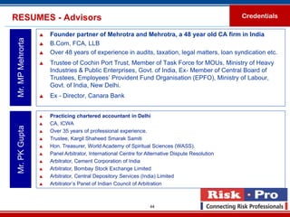 RESUMES - Advisors                                                                                 Credentials

                      Founder partner of Mehrotra and Mehrotra, a 48 year old CA firm in India
 Mr. MP Mehrorta

                      B.Com, FCA, LLB
                      Over 48 years of experience in audits, taxation, legal matters, loan syndication etc.
                      Trustee of Cochin Port Trust, Member of Task Force for MOUs, Ministry of Heavy
                       Industries & Public Enterprises, Govt. of India, Ex- Member of Central Board of
                       Trustees, Employees’ Provident Fund Organisation (EPFO), Ministry of Labour,
                       Govt. of India, New Delhi.
                      Ex - Director, Canara Bank


                      Practicing chartered accountant in Delhi
                      CA, ICWA
 Mr. PK Gupta




                      Over 35 years of professional experience.
                      Trustee, Kargil Shaheed Smarak Samiti
                      Hon. Treasurer, World Academy of Spiritual Sciences (WASS).
                      Panel Arbitrator, International Centre for Alternative Dispute Resolution
                      Arbitrator, Cement Corporation of India
                      Arbitrator, Bombay Stock Exchange Limited
                      Arbitrator, Central Depository Services (India) Limited
                      Arbitrator’s Panel of Indian Council of Arbitration



                                                                   44
 