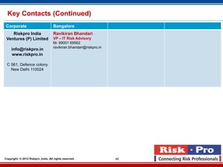 Key Contacts (Continued)
 Corporate                           Bangalore
    Riskpro India                    Ravikiran Bhandari
 Ventures (P) Limited                VP – IT Risk Advisory
                                     M- 99001 69562
                                     ravikiran.bhandari@riskpro.in
     info@riskpro.in
     www.riskpro.in

 C 561, Defence colony
   New Delhi 110024




Copyright- © 2012 Riskpro ,India .All rights reserved.               46
 