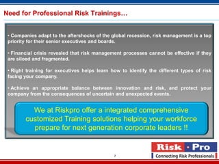 Need for Professional Risk Trainings…


 • Companies adapt to the aftershocks of the global recession, risk management is a top
 priority for their senior executives and boards.

 • Financial crisis revealed that risk management processes cannot be effective if they
 are siloed and fragmented.

 • Right training for executives helps learn how to identify the different types of risk
 facing your company.

 • Achieve an appropriate balance between innovation and risk, and protect your
 company from the consequences of uncertain and unexpected events.


          We at Riskpro offer a integrated comprehensive
        customized Training solutions helping your workforce
          prepare for next generation corporate leaders !!


                                              7
 