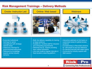Risk Management Trainings – Delivery Methods
  Onsite- Instructor Led               Online- Web based                                      Webinars




-Corporate Institutional        - Multi city delivery capability for training   - Interactive webinars on hot topics or
  trainings for senior            to large audience                               customized areas for global access
  management with strategic     - Suitable for frontline staff for induction      audience
  interest areas                  and onboarding requirements                   - Complimentary or Recorded versions
- Classroom trainings for       - Delivered live by experts providing             for self paced re-cap and reference
  junior/mid level executives     topic outline framework                       - On demand services with select topics
- Delivered by knowledge        - Low cost model at regular intervals or        - Conducted by industry experts with
  experts across industry         fixed duration e-learning platform              Q&A session
  domains




                                                          9
 