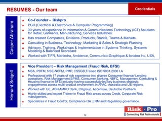 RESUMES - Our team                                                                         Credentials


                     Co-Founder - Riskpro
 Casper Abraham

                     PGD (Electrical & Electronics & Computer Programming)
                     30 years of experience in Information & Communications Technology (ICT) Solutions
                      for Retail, Garments, Manufacturing, Services Industries.
                     Has created Companies, Divisions, Products, Brands, Teams & Markets.
                     Consulting in Business, Technology, Marketing & Sales & Strategic Planning.
                     Advisory, Training, Workshops & Implementation in Systems Thinking, Systems
                      Modeling & Balanced Scorecard
                     Worked with TIFR, Mahindra, Ambience, Communico-Graphique & Ionidea Inc, USA,


                     Vice President – Risk Management (Fraud Risk, BFSI)
                     MBA, PDFM, NSE-NCFM, PMP, CSSGB,Trained ISO 9001:2000 I.A
 Hemant Seigell




                     Professional with 17 years of rich experience into diverse Consumer finance/ Lending
                      operations ,Risk Management,BPMS, Consumer Banking, NBFC, Management Consulting &
                      Housing finance in BFSI industry having successfully led key business strategic
                      engagements across multi-product environment in APAC, Australia and US regions.
                     Worked with GE, ABN AMRO Bank, Citigroup, Accenture, Deutsche Postbank
                     Highly skilled and expert Trainer in Fraud Risk areas across Credit, Corporate Risk
                      management.
                     Specializes in Fraud Control, Compliance QA ,ERM and Regulatory governance.



                                                          12
 