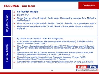 RESUMES - Our team                                                                                Credentials

                     Co-founder- Riskpro
 Rajesh Jhalani

                     B.Com, FCA
                     Senior Partner with 48 year old Delhi based Chartered Accountant firm, Mehrotra
                      and Mehrotra
                     Over 19 years of experience in the field of Audit, Taxation, Company law matters.
                     Major clients served are NTPC, BHEL, Bank of India, PNB, Airport Authority of
                      India etc.



                     Specialist Risk Consultant – ERP & IT Compliance
                     SAP Certified, MBA (Finance), SAP Security trained (from SAP India), SAP GRC Access
                      Controls trained (from SAP India)
 Gourav Ladha




                     Over 7 years of experience working in the area of ERP/IT Risk advisory, primarily focusing
                      on SAP, for ‘Fortune 500’ clients in around 8 countries including US, UK, UAE, Hong Kong,
                      etc
                     Specializes in SAP Risk & Controls Advisory, SAP Business Process Controls Audit, SAP
                      Security & Segregation of Duties Control Audit, ERP Trainings,
                     Strong Industry experiences ranging from Beverages, Insurance, Energy, FMCG,
                      Pharmaceutical, Retail, Telecommunication to IT Services
                     Worked for risk advisory teams of reputed organizations like Ernst & Young, EXL Services



                                                             13
 