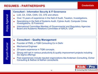 RESUMES - PARTNERSHIPS                                                                  Credentials

                 Consultant – Information Security & IT Governance
                  LLB, CA, CISA, CWA, CS, CFE and others
 Anjay Agarwal


                  Over 15 years of experience in the field of Audit, Taxation, Investigations.

                  Specializing in the field of Systems Audit, Cybrex Audit, Computer Crime
                    Investigations, IS Forensics
                  International Committee Member of Governmental and Regulatory Agencies
                    Board and Academic Relations Committee of ISACA, USA




                    Consultant – Quality Management
                     Founder of PMG, a TQM Consulting Co in Delhi
 Piyush Kumar




                 

                    Mechanical Engineer
                    20+years experience in TQM concepts.
                    Strong skill set in various productivity & quality improvement projects including
                     Six Sigma offerings
                    Past experiences include reputed organizations like Andersen Consulting, Eicher
                     Consulting & Nathan & Nathan consultants



                                                        14
 