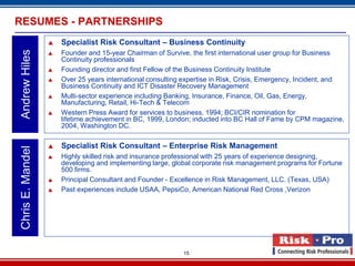 RESUMES - PARTNERSHIPS
                     Specialist Risk Consultant – Business Continuity
Andrew Hiles

                     Founder and 15-year Chairman of Survive, the first international user group for Business
                      Continuity professionals
                     Founding director and first Fellow of the Business Continuity Institute
                     Over 25 years international consulting expertise in Risk, Crisis, Emergency, Incident, and
                      Business Continuity and ICT Disaster Recovery Management
                     Multi-sector experience including Banking, Insurance, Finance, Oil, Gas, Energy,
                      Manufacturing, Retail, Hi-Tech & Telecom
                     Western Press Award for services to business, 1994; BCI/CIR nomination for
                      lifetime achievement in BC, 1999, London; inducted into BC Hall of Fame by CPM magazine,
                      2004, Washington DC.

                     Specialist Risk Consultant – Enterprise Risk Management
Chris E. Mandel




                     Highly skilled risk and insurance professional with 25 years of experience designing,
                      developing and implementing large, global corporate risk management programs for Fortune
                      500 firms.
                     Principal Consultant and Founder - Excellence in Risk Management, LLC. (Texas, USA)
                     Past experiences include USAA, PepsiCo, American National Red Cross ,Verizon




                                                            15
 