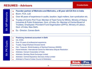 RESUMES - Advisors                                                                                 Credentials

                      Founder partner of Mehrotra and Mehrotra, a 48 year old CA firm in India
 Mr. MP Mehrorta

                      Bcom, FCA, LLB
                      Over 48 years of experience in audits, taxation, legal matters, loan syndication etc.
                      Trustee of Cochin Port Trust, Member of Task Force for MOUs, Ministry of Heavy
                       Industries & Public Enterprises, Govt. of India, Ex- Member of Central Board of
                       Trustees, Employees’ Provident Fund Organisation (EPFO), Ministry of Labour,
                       Govt. of India, New Delhi.
                      Ex - Director, Canara Bank


                      Practicing chartered accountant in Delhi
                      CA, ICWA
 Mr. PK Gupta




                      Over 35 years of professional experience.
                      Trustee, Kargil Shaheed Smarak Samiti
                      Hon. Treasurer, World Academy of Spiritual Sciences (WASS).
                      Panel Arbitrator, International Centre for Alternative Dispute Resolution
                      Arbitrator, Cement Corporation of India
                      Arbitrator, Bombay Stock Exchange Limited
                      Arbitrator, Central Depository Services (India) Limited
                      Arbitrator’s Panel of Indian Council of Arbitration


                                                                   16
 