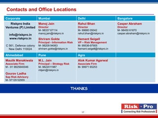 Contacts and Office Locations
Corporate               Mumbai                         Delhi                       Bangalore
   Riskpro India        Manoj Jain                     Rahul Bhan                  Casper Abraham
Ventures (P) Limited    Director                       Director                    Director
                        M- 98337 67114                 M- 99680 05042              M- 98450 61870
                        manoj.jain@riskpro.in          rahul.bhan@riskpro.in       casper.abraham@riskpro.in
  info@riskpro.in
  www.riskpro.in        Shriram Gokte                  Hemant Seigell
                        Principal - Information Risk   VP – Risk Management
C 561, Defence colony   M- 98209 94063                 M- 99536-97905
  New Delhi 110024      shriram.gokte@riskpro.in       hemant.seigell@riskpro.in

Ahmedabad               Pune                           Agra
Maulik Manakiwala       M.L. Jain                      Alok Kumar Agarwal
Associate Firm          Principal – Strategy Risk      Associate Firm
M - 91 9825640046       M- 9822011987                  M- 99971 65253
                        mljain@riskpro.in
Gourav Ladha
Sap Risk Advisory
M- 97129 52955


                                                    THANKS




                                                          17
 