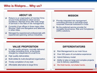 Who is Riskpro… Why us?


                 ABOUT US                                                    MISSION
   Riskpro is an organisation of member firms
    around India devoted to client service                   Provide integrated risk management
    excellence. Member firms offer wide range                 consulting services to mid-large sized
    of services in the field of risk management.              corporate /financial institutions in India
   Currently it has offices in three major cities           Be the preferred service provider for
    Mumbai, Delhi and Bangalore and alliances                 complete Governance, Risk and Compliance
    in other cities.                                          (GRC) solutions.
   Managed by experienced professionals with
    experiences spanning various industries.




         VALUE PROPOSITION                                            DIFFERENTIATORS
   You get quality advisory, normally delivered
    by large consulting firms, at fee levels                  Risk Management is our main focus
    charged by independent & small firms
                                                              Over 200 years of cumulative experience
   High quality deliverables
                                                              Hybrid Delivery model
   Multi-skilled & multi-disciplined organisation.
                                                              Ability to take on large and complex projects
   Timely completion of any task                              due to delivery capabilities
   Affordable alternative to large firms                     We Hold hands, not shake hands.

                                                      3
 