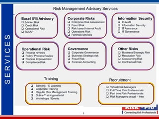 Risk Management Advisory Services

           Basel II/III Advisory               Corporate Risks                            Information Security
              Market Risk                        Enterprise Risk Assessment                IS Audit
              Credit Risk                        Fraud Risk                                Information Security
              Operational Risk                   Risk based Internal Audit                 IT Assurance
              ICAAP                              Operations Risk                           IT Governance
                                                  Forensic services
SERVICES




           Operational Risk                    Governance                                 Other Risks
              Process reviews                    Corporate Governance                      Business/Strategic Risk
              Policy/ Process Review             Business Strategic risk                   Reputation Risk
              Process Improvement                Fraud Risk                                Outsourcing Risk
              Compliance Risk                    Forensic Accounting                       Contractual Risk




                              Training                                              Recruitment
                      Banking – E Learning                                        Virtual Risk Managers
                      Corporate Training                                          Full Time Risk Professionals
                      Regular Risk Management Training                            Part time Risk Professionals
                      Online Training material                                    Risk Managers on call – free
                      Workshops / Events




                                                            5
 