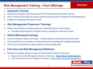 Risk Management Training – Four Offerings                                                     TRAINING

1.   Corporate Training
    Riskpro has strengths in providing resources for Institutional and Corporate Training.
    All our Trainers and Faculty are industry professionals who have knowledge of Risk Management.
    Suitable for companies with specific needs

2.   Risk Management Classroom Trainings
    Riskpro has strengths in providing classroom based trainings on various topics.
         Pre-determined frequency of regular training in classrooms, halls across cities

3.   Online Web based trainings
    Low cost training at regular, fixed dates. A unique delivery model of training over the web
    Can be specific for a corporate or combined with generic trainings with multiple participants
    Training can be delivered to a larger audience across multiple cities

4.   Free /low cost Risk Management Webinars
    Webinars by industry experts on topics of interest and of recent and relevance
         Register for Free Risk Management Webinars, Webcasts – (http://riskpro.in/risk-webinars)
         View recordings of past risk management webinars – (http://riskpro.in/pastwebinarslisting)



                                                         6
 