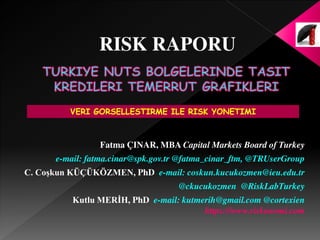 Fatma ÇINAR, MBA Capital Markets Board of Turkey
e-mail: fatma.cinar@spk.gov.tr @fatma_cinar_ftm, @TRUserGroup
C. Coşkun KÜÇÜKÖZMEN, PhD e-mail: coskun.kucukozmen@ieu.edu.tr
@ckucukozmen @RiskLabTurkey
Kutlu MERİH, PhD e-mail: kutmerih@gmail.com @cortexien
https://www.riskonomi.com
VERI GORSELLESTIRME ILE RISK YONETIMI
RISK RAPORU
 