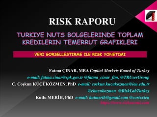 Fatma ÇINAR, MBA Capital Markets Board of Turkey
e-mail: fatma.cinar@spk.gov.tr @fatma_cinar_ftm, @TRUserGroup
C. Coşkun KÜÇÜKÖZMEN, PhD e-mail: coskun.kucukozmen@ieu.edu.tr
@ckucukozmen @RiskLabTurkey
Kutlu MERİH, PhD e-mail: kutmerih@gmail.com @cortexien
https://www.riskonomi.com
VERI GORSELLESTIRME ILE RISK YONETIMI
RISK RAPORU
 