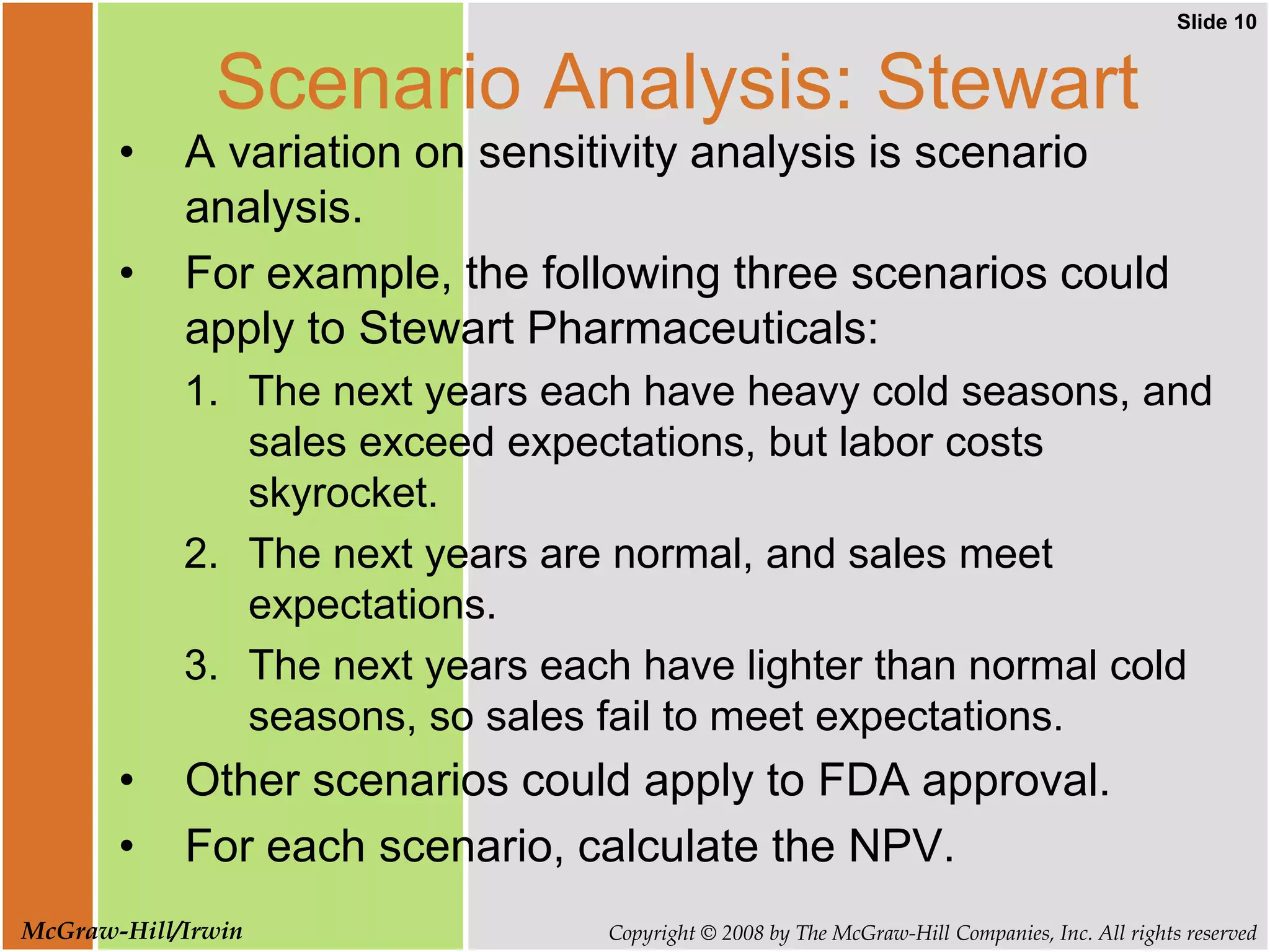 Slide 10
Copyright © 2008 by The McGraw-Hill Companies, Inc. All rights reserved
McGraw-Hill/Irwin
Scenario Analysis: Stewart
• A variation on sensitivity analysis is scenario
analysis.
• For example, the following three scenarios could
apply to Stewart Pharmaceuticals:
1. The next years each have heavy cold seasons, and
sales exceed expectations, but labor costs
skyrocket.
2. The next years are normal, and sales meet
expectations.
3. The next years each have lighter than normal cold
seasons, so sales fail to meet expectations.
• Other scenarios could apply to FDA approval.
• For each scenario, calculate the NPV.
 