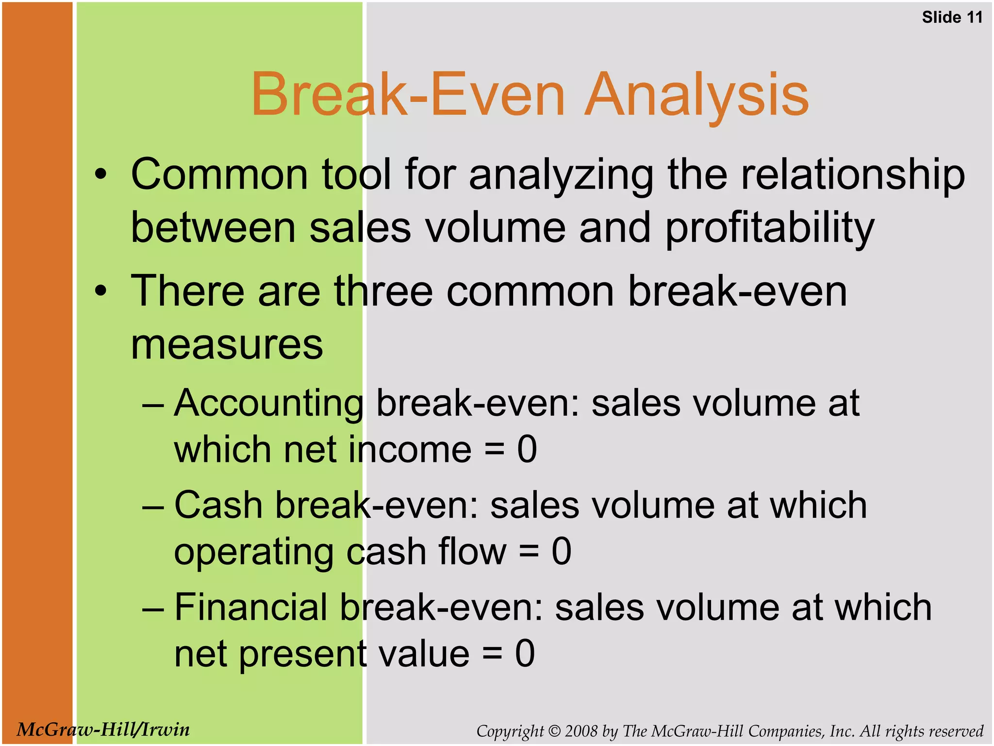 Slide 11
Copyright © 2008 by The McGraw-Hill Companies, Inc. All rights reserved
McGraw-Hill/Irwin
Break-Even Analysis
• Common tool for analyzing the relationship
between sales volume and profitability
• There are three common break-even
measures
– Accounting break-even: sales volume at
which net income = 0
– Cash break-even: sales volume at which
operating cash flow = 0
– Financial break-even: sales volume at which
net present value = 0
 