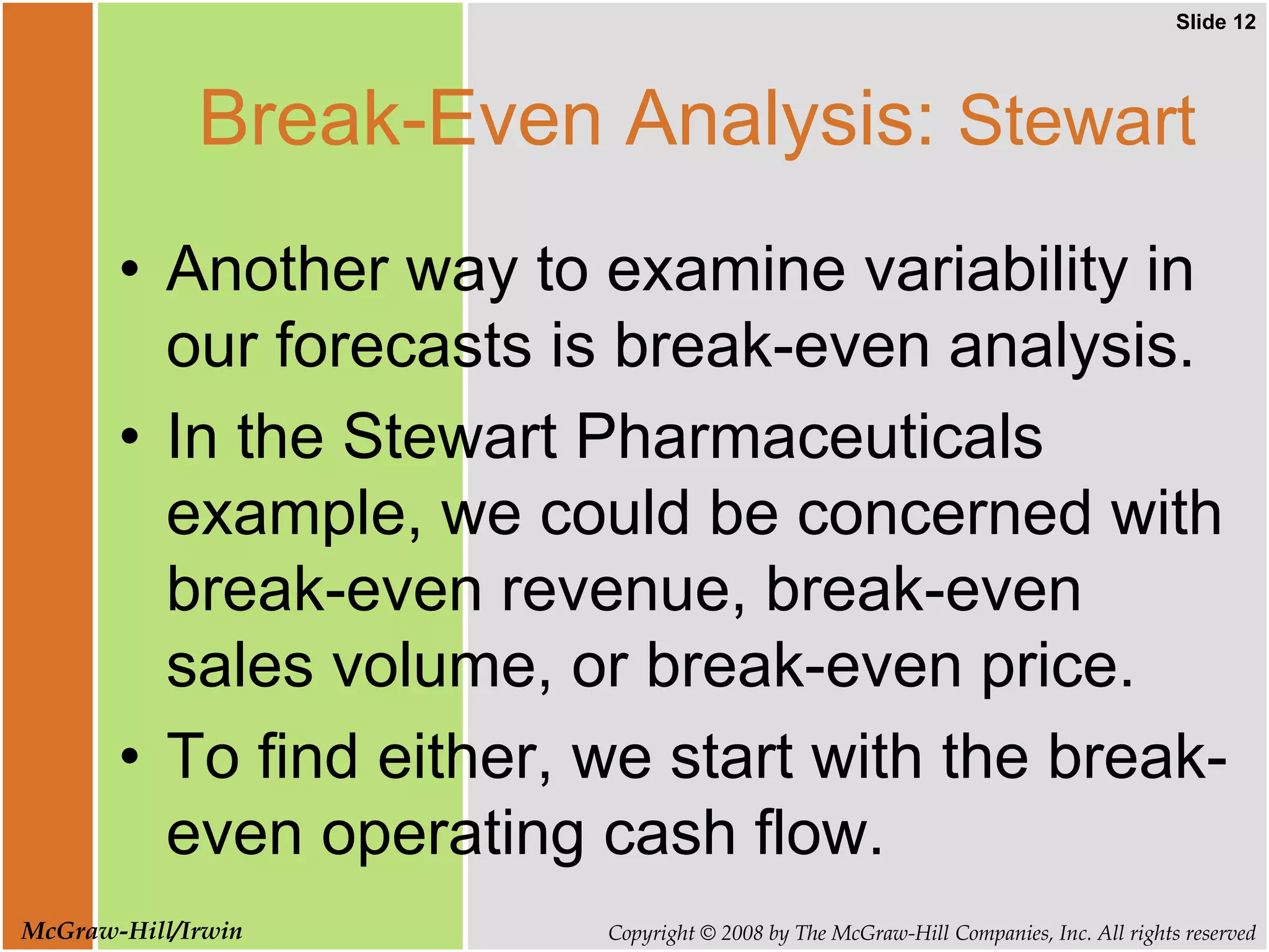 Slide 12
Copyright © 2008 by The McGraw-Hill Companies, Inc. All rights reserved
McGraw-Hill/Irwin
Break-Even Analysis: Stewart
• Another way to examine variability in
our forecasts is break-even analysis.
• In the Stewart Pharmaceuticals
example, we could be concerned with
break-even revenue, break-even
sales volume, or break-even price.
• To find either, we start with the break-
even operating cash flow.
 