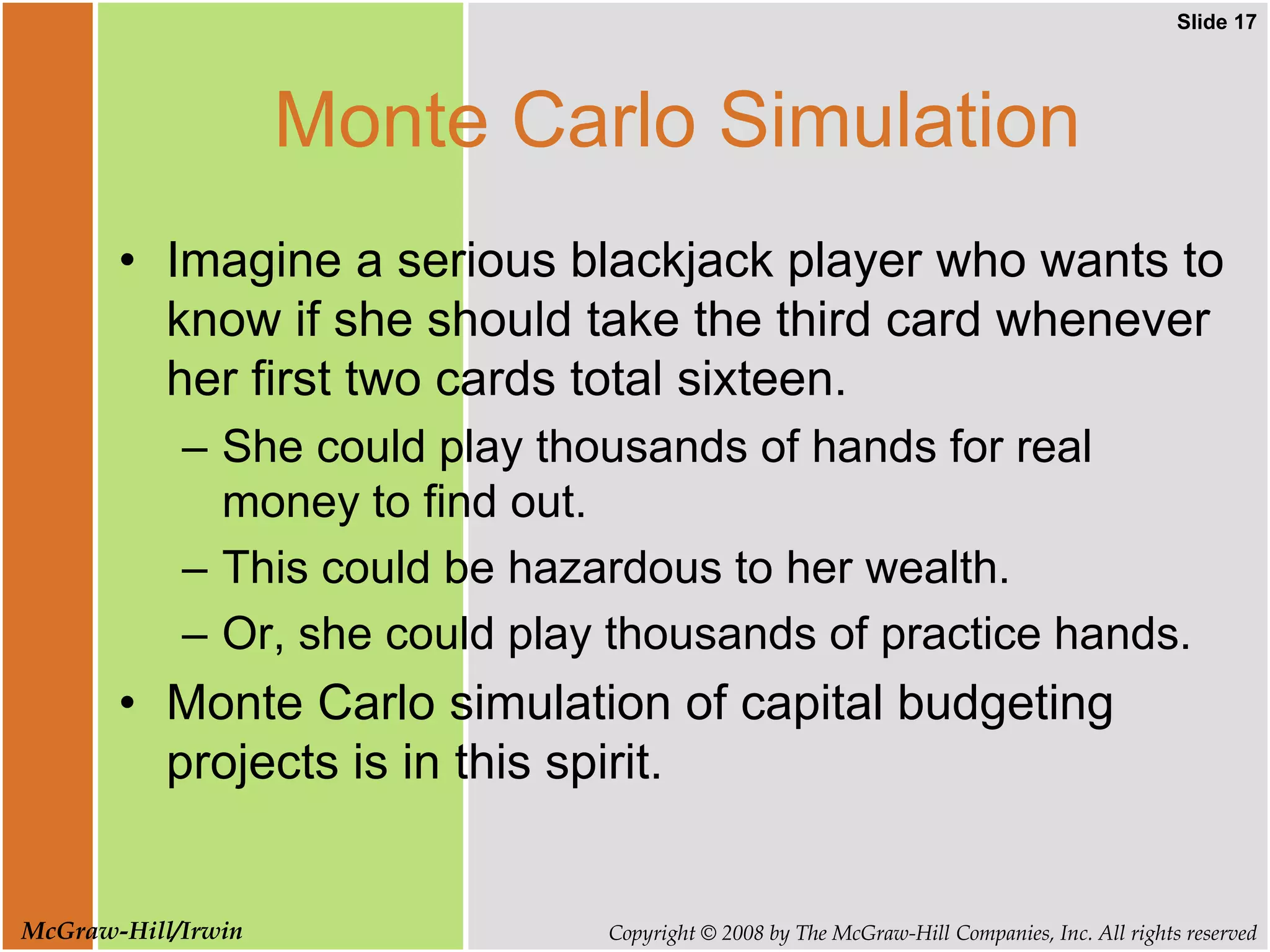 Slide 17
Copyright © 2008 by The McGraw-Hill Companies, Inc. All rights reserved
McGraw-Hill/Irwin
Monte Carlo Simulation
• Imagine a serious blackjack player who wants to
know if she should take the third card whenever
her first two cards total sixteen.
– She could play thousands of hands for real
money to find out.
– This could be hazardous to her wealth.
– Or, she could play thousands of practice hands.
• Monte Carlo simulation of capital budgeting
projects is in this spirit.
 