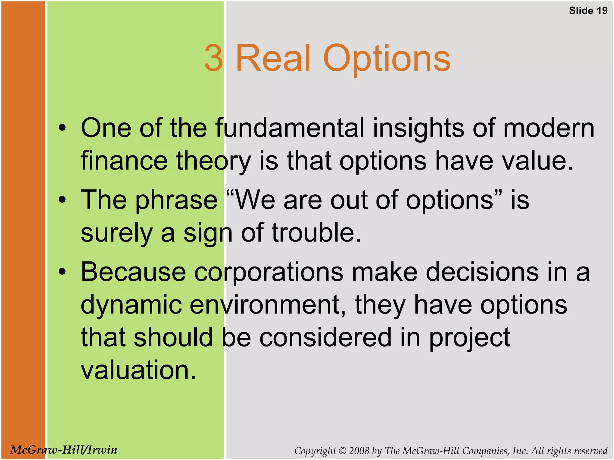 Slide 19
Copyright © 2008 by The McGraw-Hill Companies, Inc. All rights reserved
McGraw-Hill/Irwin
3 Real Options
• One of the fundamental insights of modern
finance theory is that options have value.
• The phrase “We are out of options” is
surely a sign of trouble.
• Because corporations make decisions in a
dynamic environment, they have options
that should be considered in project
valuation.
 