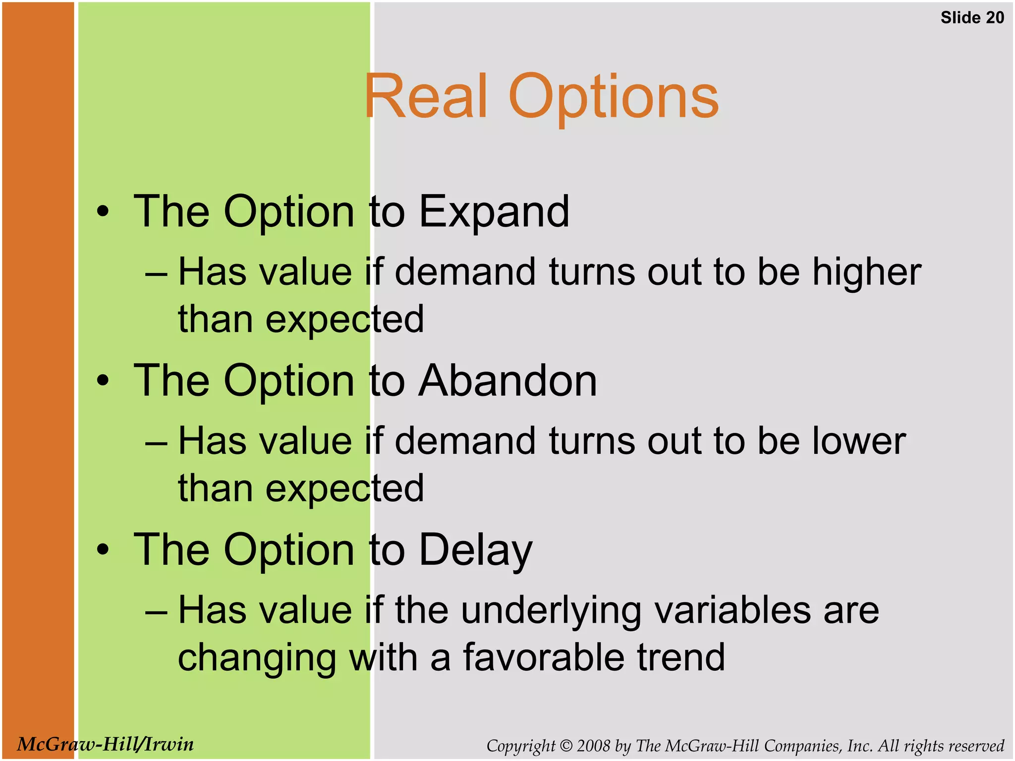 Slide 20
Copyright © 2008 by The McGraw-Hill Companies, Inc. All rights reserved
McGraw-Hill/Irwin
Real Options
• The Option to Expand
– Has value if demand turns out to be higher
than expected
• The Option to Abandon
– Has value if demand turns out to be lower
than expected
• The Option to Delay
– Has value if the underlying variables are
changing with a favorable trend
 