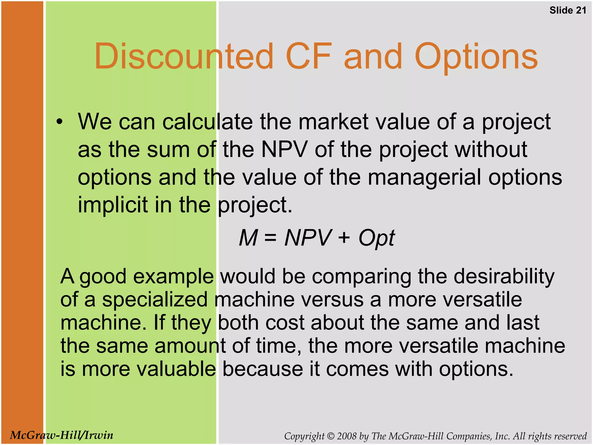 Slide 21
Copyright © 2008 by The McGraw-Hill Companies, Inc. All rights reserved
McGraw-Hill/Irwin
Discounted CF and Options
• We can calculate the market value of a project
as the sum of the NPV of the project without
options and the value of the managerial options
implicit in the project.
M = NPV + Opt
A good example would be comparing the desirability
of a specialized machine versus a more versatile
machine. If they both cost about the same and last
the same amount of time, the more versatile machine
is more valuable because it comes with options.
 