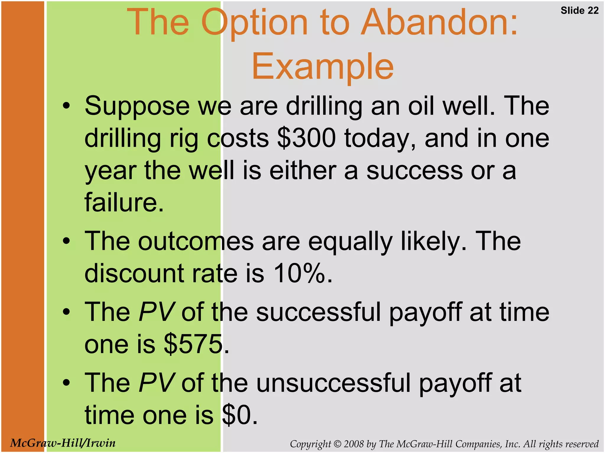 Slide 22
Copyright © 2008 by The McGraw-Hill Companies, Inc. All rights reserved
McGraw-Hill/Irwin
The Option to Abandon:
Example
• Suppose we are drilling an oil well. The
drilling rig costs $300 today, and in one
year the well is either a success or a
failure.
• The outcomes are equally likely. The
discount rate is 10%.
• The PV of the successful payoff at time
one is $575.
• The PV of the unsuccessful payoff at
time one is $0.
 