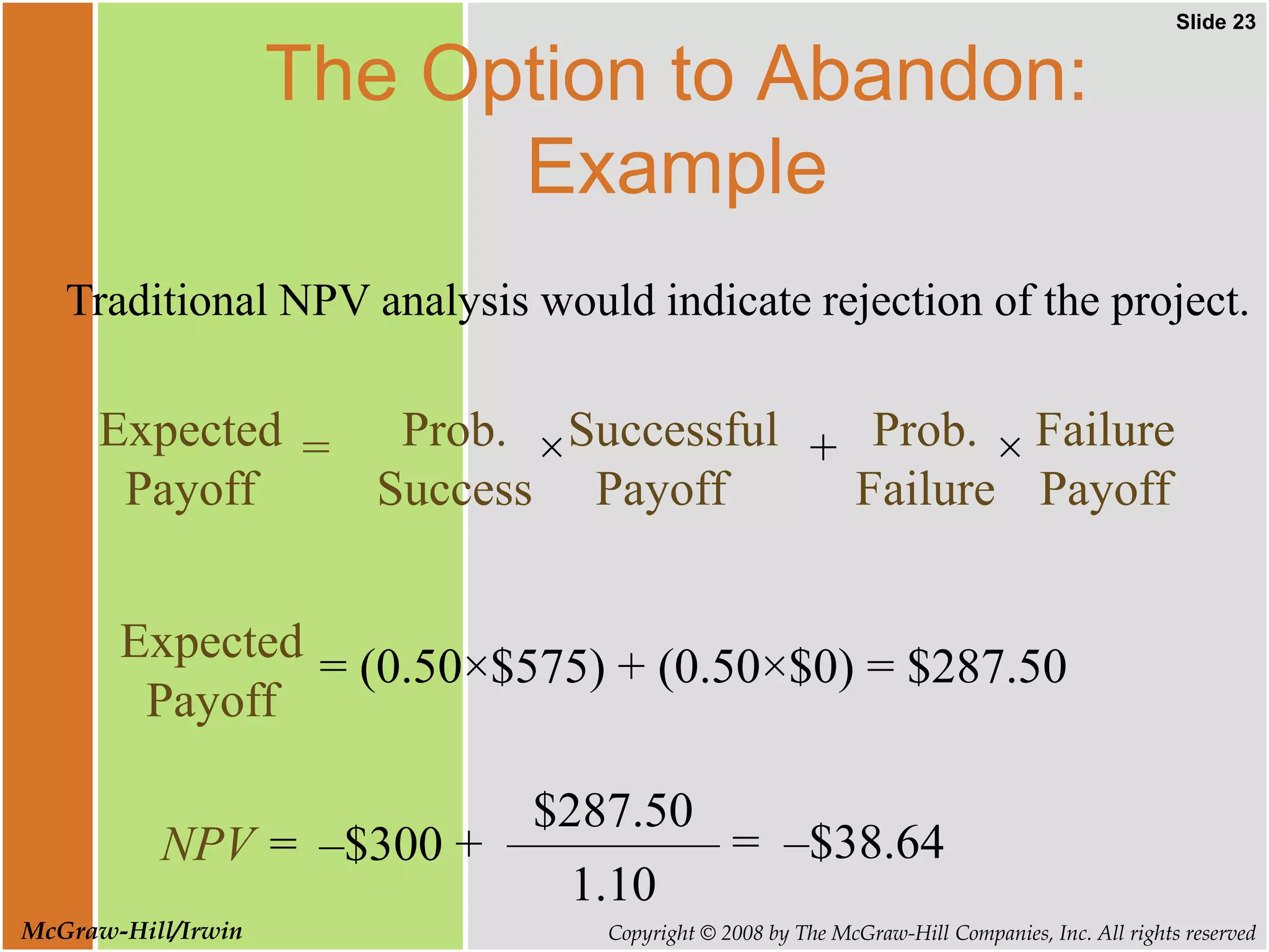 Slide 23
Copyright © 2008 by The McGraw-Hill Companies, Inc. All rights reserved
McGraw-Hill/Irwin
The Option to Abandon:
Example
Traditional NPV analysis would indicate rejection of the project.
NPV = = –$38.64
1.10
$287.50
–$300 +
Expected
Payoff
= (0.50×$575) + (0.50×$0) = $287.50
=
Expected
Payoff
Prob.
Success
×Successful
Payoff
+ Prob.
Failure
× Failure
Payoff
 