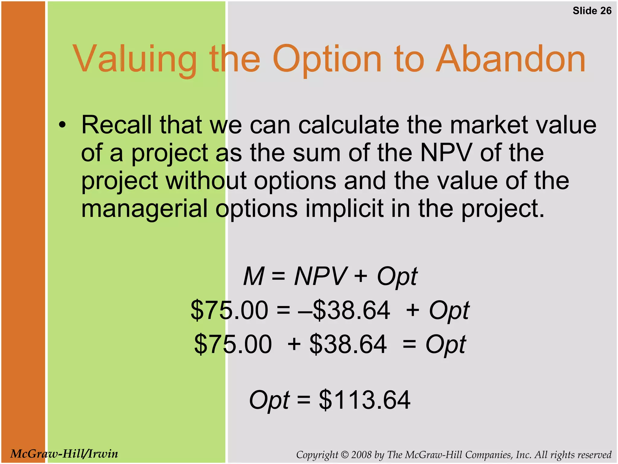 Slide 26
Copyright © 2008 by The McGraw-Hill Companies, Inc. All rights reserved
McGraw-Hill/Irwin
Valuing the Option to Abandon
• Recall that we can calculate the market value
of a project as the sum of the NPV of the
project without options and the value of the
managerial options implicit in the project.
M = NPV + Opt
$75.00 = –$38.64 + Opt
$75.00 + $38.64 = Opt
Opt = $113.64
 