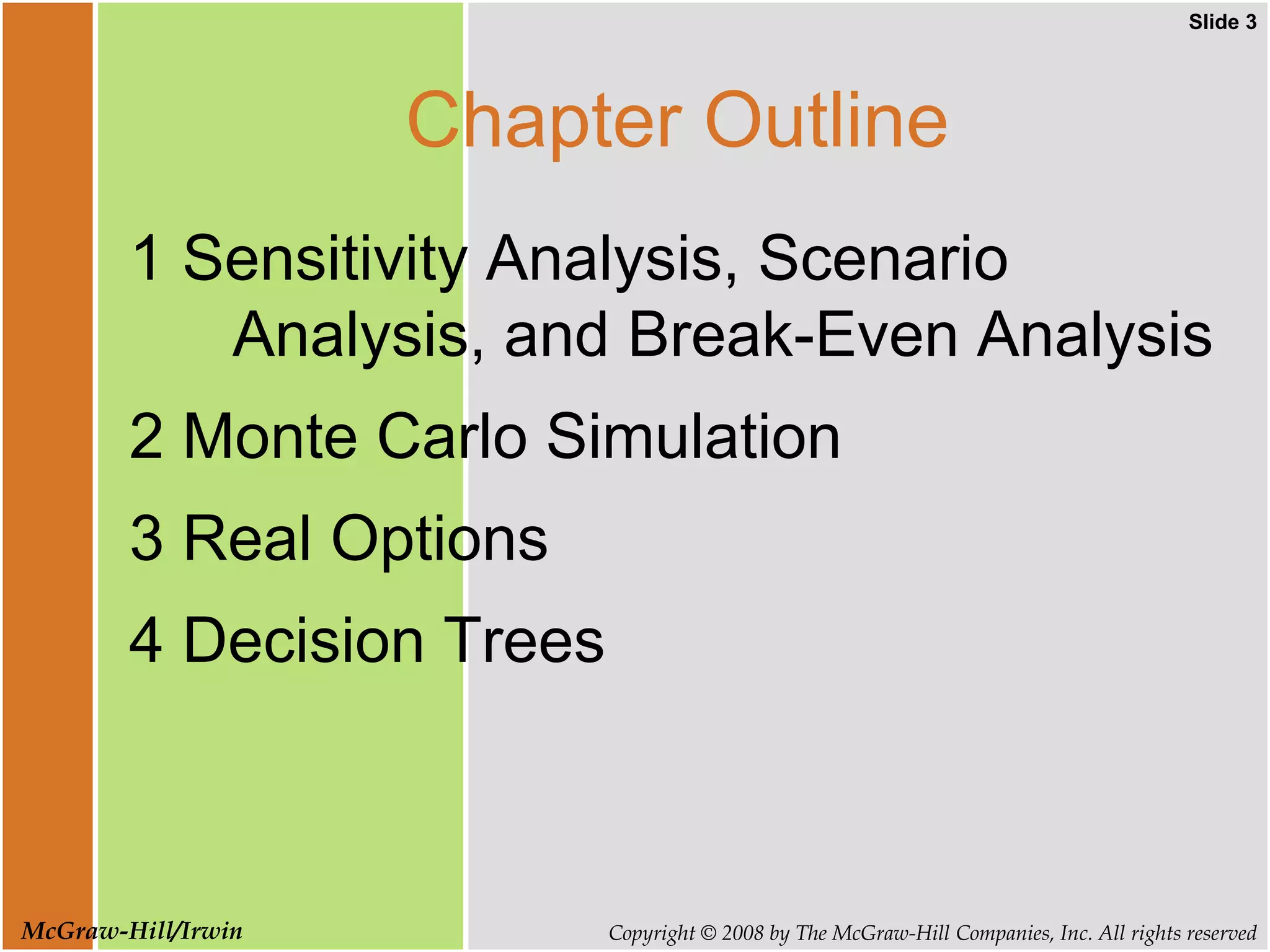 Slide 3
Copyright © 2008 by The McGraw-Hill Companies, Inc. All rights reserved
McGraw-Hill/Irwin
Chapter Outline
1 Sensitivity Analysis, Scenario
Analysis, and Break-Even Analysis
2 Monte Carlo Simulation
3 Real Options
4 Decision Trees
 