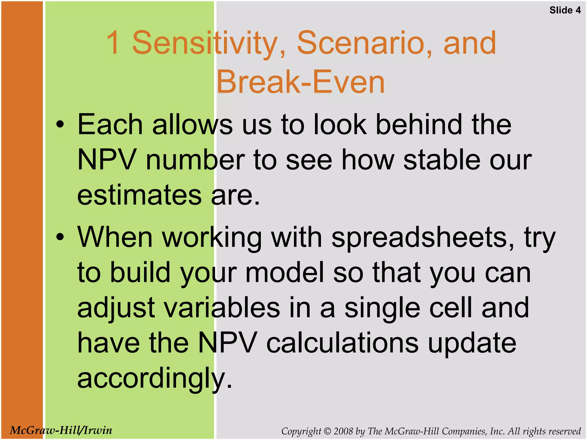 Slide 4
Copyright © 2008 by The McGraw-Hill Companies, Inc. All rights reserved
McGraw-Hill/Irwin
1 Sensitivity, Scenario, and
Break-Even
• Each allows us to look behind the
NPV number to see how stable our
estimates are.
• When working with spreadsheets, try
to build your model so that you can
adjust variables in a single cell and
have the NPV calculations update
accordingly.
 