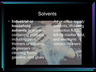 Solvents  Industrial or household solvents   or solvent-containing products, including paint thinners or solvents, degreasers (dry-cleaning fluids), gasoline, and glues Art or office supply solvents,  including correction fluids, felt-tip marker fluid, and electronic contact cleaners  