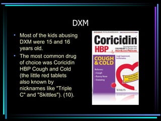 DXM Most of the kids abusing DXM were 15 and 16 years old.  The most common drug of choice was Coricidin HBP Cough and Cold (the little red tablets also known by nicknames like "Triple C" and "Skittles"). (10). 