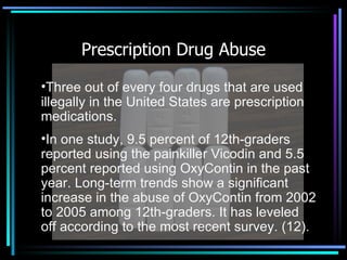 Prescription Drug Abuse Three out of every four drugs that are used illegally in the United States are prescription medications. In one study, 9.5 percent of 12th-graders reported using the painkiller Vicodin and 5.5 percent reported using OxyContin in the past year. Long-term trends show a significant increase in the abuse of OxyContin from 2002 to 2005 among 12th-graders. It has leveled off according to the most recent survey. (12).   