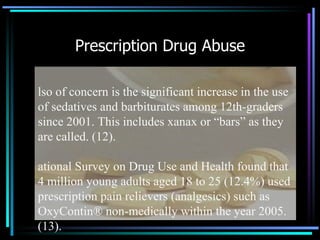 Prescription Drug Abuse Also of concern is the significant increase in the use of sedatives and barbiturates among 12th-graders since 2001. This includes xanax or “bars” as they are called. (12). National Survey on Drug Use and Health found that 4 million young adults aged 18 to 25 (12.4%) used prescription pain relievers (analgesics) such as OxyContin® non-medically within the year 2005. (13). 