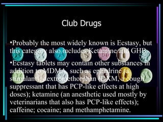 Club Drugs Probably the most widely known is Ecstasy, but this category also includes Ketamine and GHB Ecstasy tablets may contain other substances in addition to MDMA, such as ephedrine (a stimulant); dextromethorphan (DXM, a cough suppressant that has PCP-like effects at high doses); ketamine (an anesthetic used mostly by veterinarians that also has PCP-like effects); caffeine; cocaine; and methamphetamine.  