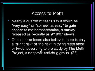 Access to Meth Nearly a quarter of teens say it would be "very easy" or "somewhat easy" to gain access to methamphetamine, a survey released as recently as 9/18/07 shows.  One in three teens also believes there is only a "slight risk" or "no risk" in trying meth once or twice, according to the study by The Meth Project, a nonprofit anti-drug group. (22). 