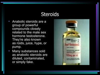 Steroids Anabolic steroids are a group of powerful compounds closely related to the male sex hormone testosterone. They're also known as roids, juice, hype, or pump. Many substances sold as anabolic steroids are diluted, contaminated, or simply fake. 