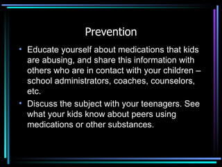 Prevention Educate yourself about medications that kids are abusing, and share this information with others who are in contact with your children – school administrators, coaches, counselors, etc. Discuss the subject with your teenagers. See what your kids know about peers using medications or other substances.  