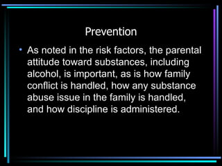 Prevention As noted in the risk factors, the parental attitude toward substances, including alcohol, is important, as is how family conflict is handled, how any substance abuse issue in the family is handled, and how discipline is administered. 