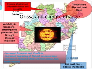 Orissa and climate Change
Solar influence
over
climate change
Sea level rise -
Coastal inundation
Temperature
Rise and Heat
Wave
Variability in
monsoons –
affecting crop
production And
Drought
Distress
migration
• Increased Extremist and Conflicts
• Increased degrading of Natural resource base
• Increase in Human & Other Life form stress, fear,
health hazards
Extreme Weather and
unforeseen floods and
droughts
 