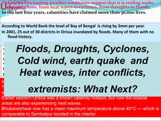 The state’s fluctuating weather conditions suggest that it is reeling under
climatic chaos. from heat waves to cyclones, from droughts to floods.
In the last four years, calamities have claimed more than 30,000 lives.
According to World Bank the level of Bay of Bengal is rising by 3mm per year.
In 2001, 25 out of 30 districts in Orissa inundated by floods. Many of them with no
flood history.
•Districts were inundated affecting one-third of the state’s 30 million residents.
•Areas with no history of floods such as districts in western Orissa were
submerged and suffered one of its worst droughts in the same year.
•It affected the lives of 11 million people in more than two-thirds of the state’s
districts, engulfing earlier drought free district Kendrapada.
government put the economic loss due to crop damage at Rs 2642.89crore2001.
heat wave in 1998 killed around 1500 people, mostly in coastal Orissa,
The Titilagarh and Koraput belt comprising entire south and western Orissa has
witnessed an exceptional rise temperature.
Earlier western Orissa was a known calamity hotspot, but now the coastal
areas are also experiencing heat waves.
Bhubaneshwar now has a mean maximum temperature above 40°C — which is
comparable to Sambalpur located in the interior.
Floods, Droughts, Cyclones,
Cold wind, earth quake and
Heat waves, inter conflicts,
extremists: What Next?
 