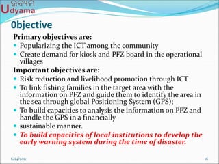 0bjective
Primary objectives are:
 Popularizing the ICT among the community
 Create demand for kiosk and PFZ board in the operational
villages
Important objectives are:
 Risk reduction and livelihood promotion through ICT
 To link fishing families in the target area with the
information on PFZ and guide them to identify the area in
the sea through global Positioning System (GPS);
 To build capacities to analysis the information on PFZ and
handle the GPS in a financially
 sustainable manner.
 To build capacities of local institutions to develop the
early warning system during the time of disaster.
6/24/2021 16
 